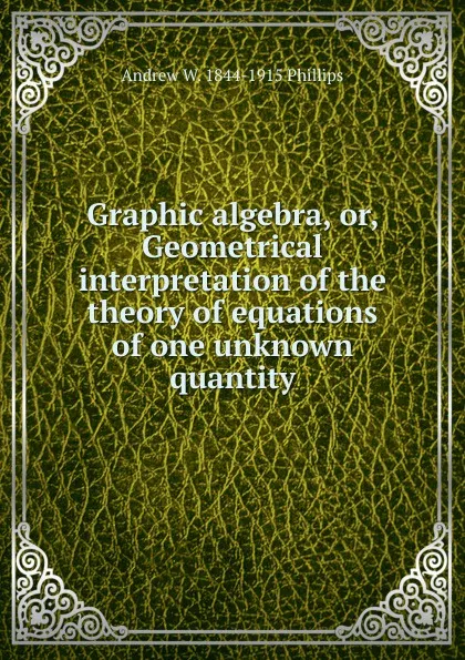 Обложка книги Graphic algebra, or, Geometrical interpretation of the theory of equations of one unknown quantity, Andrew W. 1844-1915 Phillips