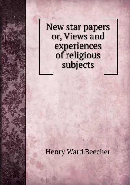 Обложка книги New star papers or, Views and experiences of religious subjects, Henry Ward Beecher