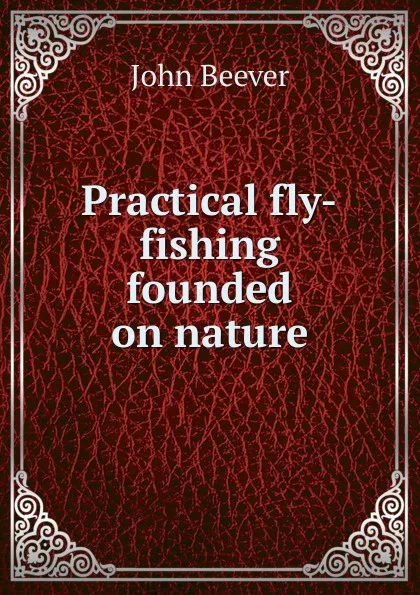 Обложка книги Practical fly-fishing founded on nature, John Beever