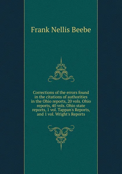 Обложка книги Corrections of the errors found in the citations of authorities in the Ohio reports, 20 vols. Ohio reports, 40 vols. Ohio state reports, 1 vol. Tappan.s Reports, and 1 vol. Wright.s Reports, Frank Nellis Beebe