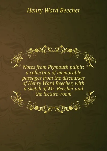 Обложка книги Notes from Plymouth pulpit: a collection of memorable passages from the discourses of Henry Ward Beecher, with a sketch of Mr. Beecher and the lecture-room, Henry Ward Beecher