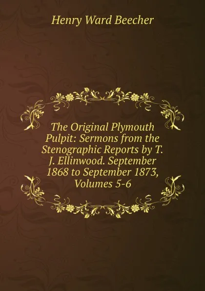 Обложка книги The Original Plymouth Pulpit: Sermons from the Stenographic Reports by T.J. Ellinwood. September 1868 to September 1873, Volumes 5-6, Henry Ward Beecher