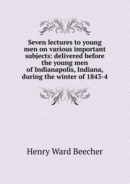 Обложка книги Seven lectures to young men on various important subjects: delivered before the young men of Indianapolis, Indiana, during the winter of 1843-4, Henry Ward Beecher