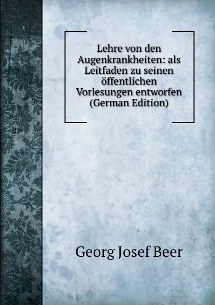 Обложка книги Lehre von den Augenkrankheiten: als Leitfaden zu seinen offentlichen Vorlesungen entworfen (German Edition), Georg Josef Beer