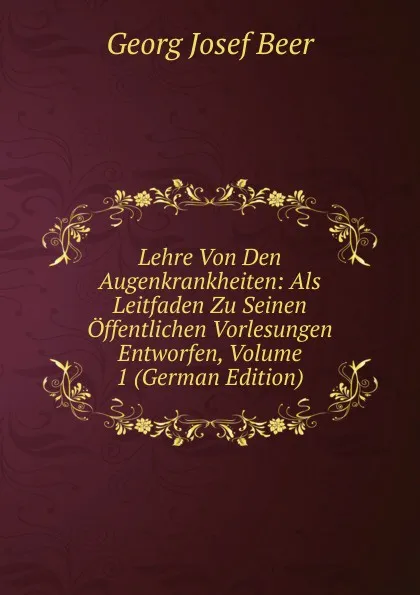 Обложка книги Lehre Von Den Augenkrankheiten: Als Leitfaden Zu Seinen Offentlichen Vorlesungen Entworfen, Volume 1 (German Edition), Georg Josef Beer