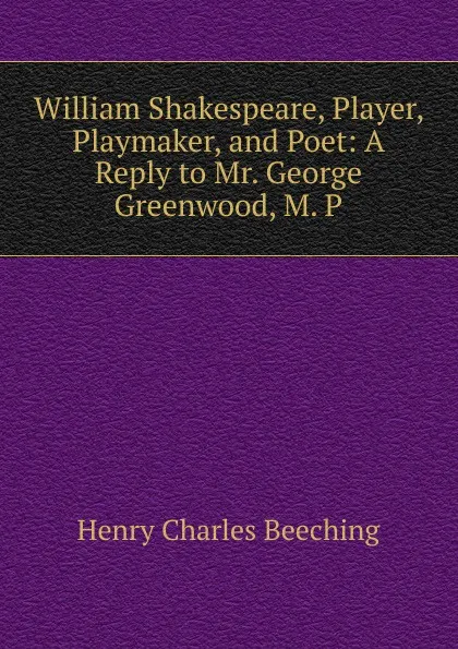 Обложка книги William Shakespeare, Player, Playmaker, and Poet: A Reply to Mr. George Greenwood, M. P., Henry Charles Beeching