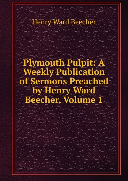 Обложка книги Plymouth Pulpit: A Weekly Publication of Sermons Preached by Henry Ward Beecher, Volume 1, Henry Ward Beecher