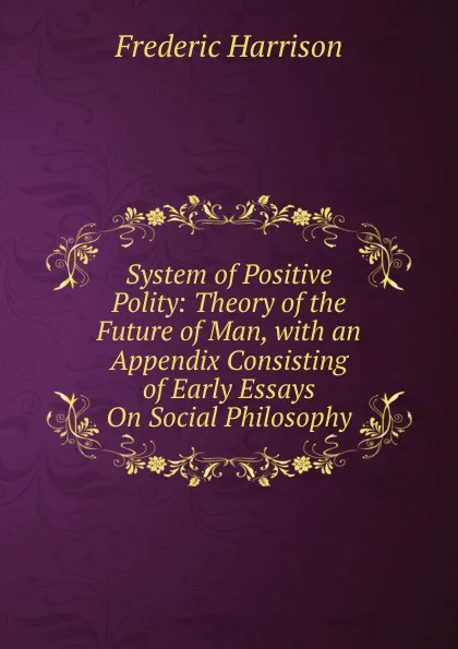 Обложка книги System of Positive Polity: Theory of the Future of Man, with an Appendix Consisting of Early Essays On Social Philosophy, Frederic Harrison