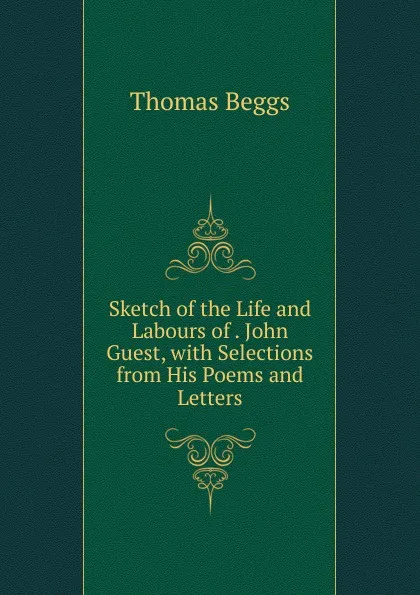 Обложка книги Sketch of the Life and Labours of . John Guest, with Selections from His Poems and Letters, Thomas Beggs