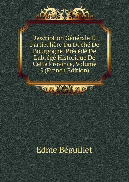 Обложка книги Description Generale Et Particuliere Du Duche De Bourgogne, Precede De L.abrege Historique De Cette Province, Volume 5 (French Edition), Edme Béguillet