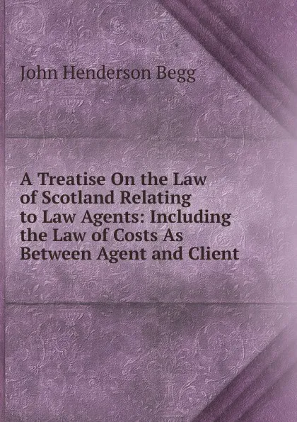 Обложка книги A Treatise On the Law of Scotland Relating to Law Agents: Including the Law of Costs As Between Agent and Client, John Henderson Begg