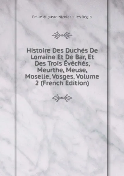 Обложка книги Histoire Des Duches De Lorraine Et De Bar, Et Des Trois Eveches, Meurthe, Meuse, Moselle, Vosges, Volume 2 (French Edition), Émile Auguste Nicolas Jules Bégin