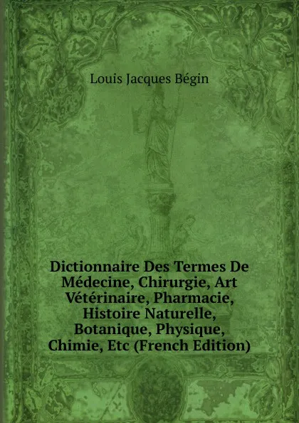 Обложка книги Dictionnaire Des Termes De Medecine, Chirurgie, Art Veterinaire, Pharmacie, Histoire Naturelle, Botanique, Physique, Chimie, Etc (French Edition), Louis Jacques Bégin