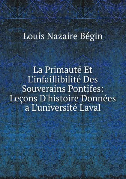 Обложка книги La Primaute Et L.infaillibilite Des Souverains Pontifes: Lecons D.histoire Donnees a L.universite Laval, Louis Nazaire Bégin