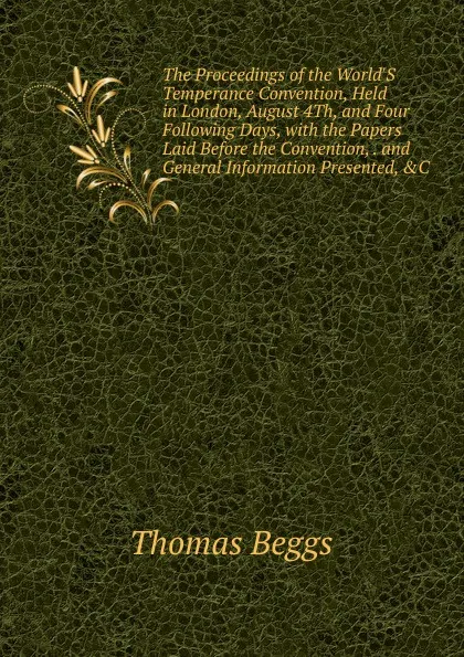 Обложка книги The Proceedings of the World.S Temperance Convention, Held in London, August 4Th, and Four Following Days, with the Papers Laid Before the Convention, . and General Information Presented, .C, Thomas Beggs