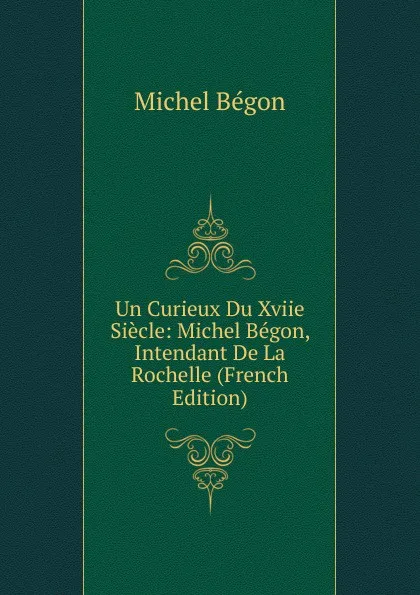 Обложка книги Un Curieux Du Xviie Siecle: Michel Begon, Intendant De La Rochelle (French Edition), Michel Bégon