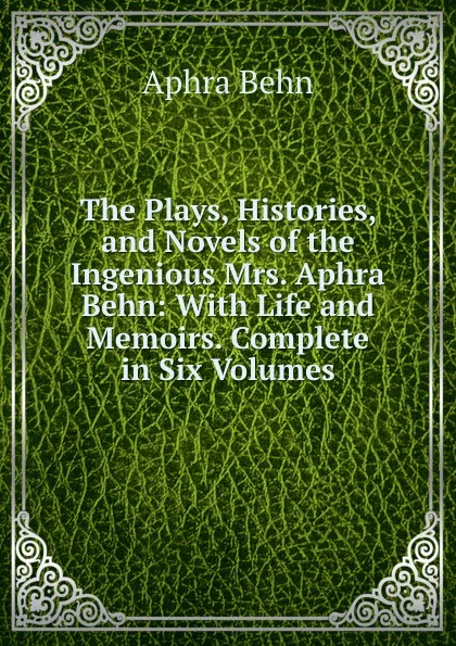 Обложка книги The Plays, Histories, and Novels of the Ingenious Mrs. Aphra Behn: With Life and Memoirs. Complete in Six Volumes., Aphra Behn