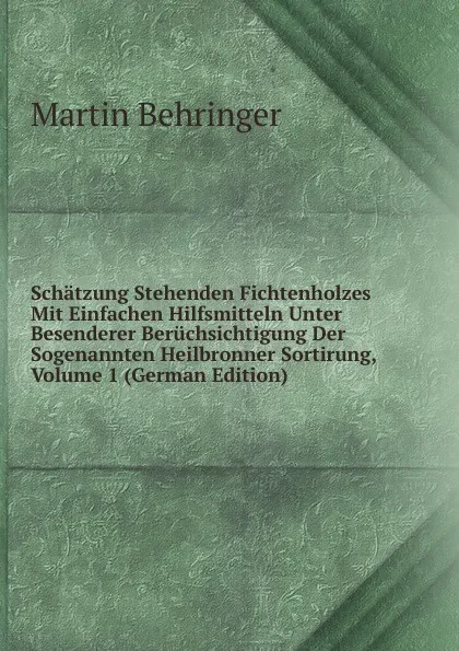 Обложка книги Schatzung Stehenden Fichtenholzes Mit Einfachen Hilfsmitteln Unter Besenderer Beruchsichtigung Der Sogenannten Heilbronner Sortirung, Volume 1 (German Edition), Martin Behringer
