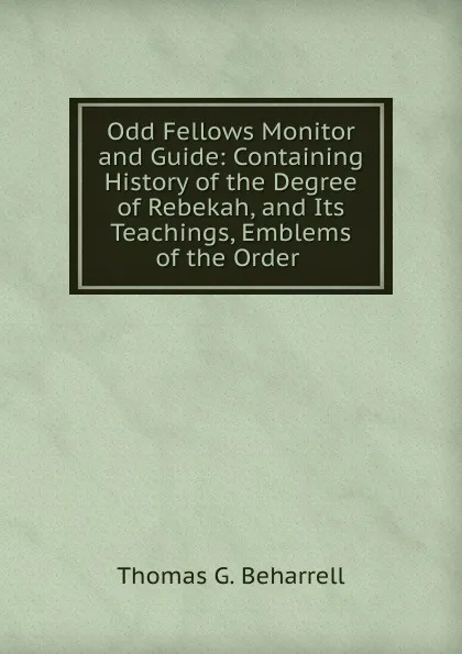 Обложка книги Odd Fellows Monitor and Guide: Containing History of the Degree of Rebekah, and Its Teachings, Emblems of the Order ., Thomas G. Beharrell