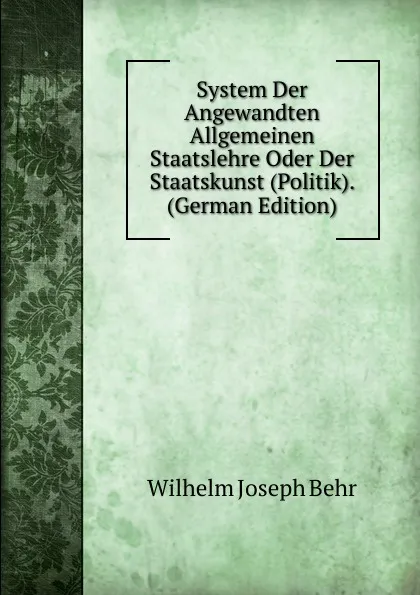 Обложка книги System Der Angewandten Allgemeinen Staatslehre Oder Der Staatskunst (Politik). (German Edition), Wilhelm Joseph Behr