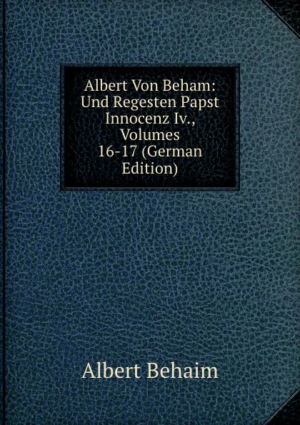 Обложка книги Albert Von Beham: Und Regesten Papst Innocenz Iv., Volumes 16-17 (German Edition), Albert Behaim