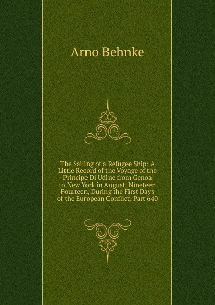 Обложка книги The Sailing of a Refugee Ship: A Little Record of the Voyage of the Principe Di Udine from Genoa to New York in August, Nineteen Fourteen, During the First Days of the European Conflict, Part 640, Arno Behnke