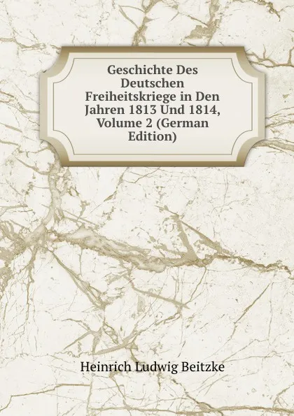 Обложка книги Geschichte Des Deutschen Freiheitskriege in Den Jahren 1813 Und 1814, Volume 2 (German Edition), Heinrich Ludwig Beitzke