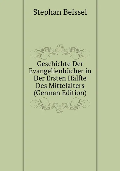 Обложка книги Geschichte Der Evangelienbucher in Der Ersten Halfte Des Mittelalters (German Edition), Stephan Beissel