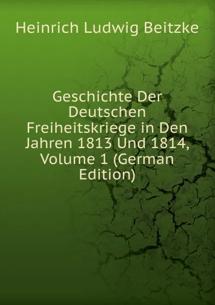 Обложка книги Geschichte Der Deutschen Freiheitskriege in Den Jahren 1813 Und 1814, Volume 1 (German Edition), Heinrich Ludwig Beitzke