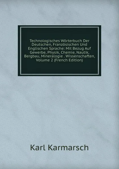 Обложка книги Technologisches Worterbuch Der Deutschen, Franzosischen Und Englischen Sprache: Mit Bezug Auf Gewerbe, Physik, Chemie, Nautik, Bergbau, Mineralogie . Wissenschaften, Volume 2 (French Edition), Karl Karmarsch