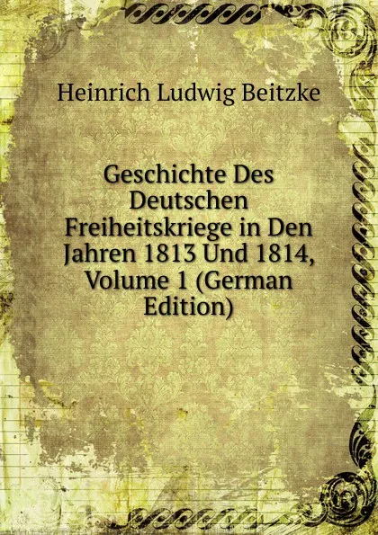 Обложка книги Geschichte Des Deutschen Freiheitskriege in Den Jahren 1813 Und 1814, Volume 1 (German Edition), Heinrich Ludwig Beitzke