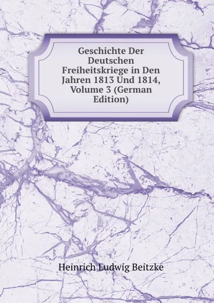 Обложка книги Geschichte Der Deutschen Freiheitskriege in Den Jahren 1813 Und 1814, Volume 3 (German Edition), Heinrich Ludwig Beitzke