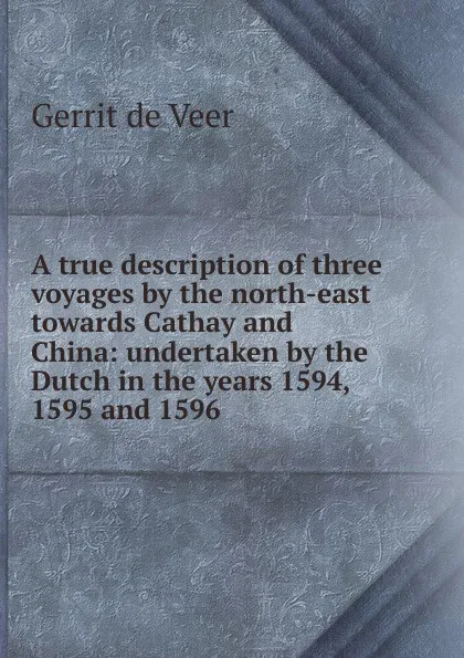 Обложка книги A true description of three voyages by the north-east towards Cathay and China: undertaken by the Dutch in the years 1594, 1595 and 1596, Gerrit de Veer