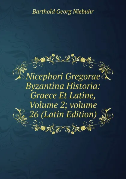 Обложка книги Nicephori Gregorae Byzantina Historia: Graece Et Latine, Volume 2;.volume 26 (Latin Edition), Barthold Georg Niebuhr
