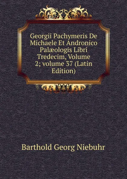 Обложка книги Georgii Pachymeris De Michaele Et Andronico Palaeologis Libri Tredecim, Volume 2;.volume 37 (Latin Edition), Barthold Georg Niebuhr