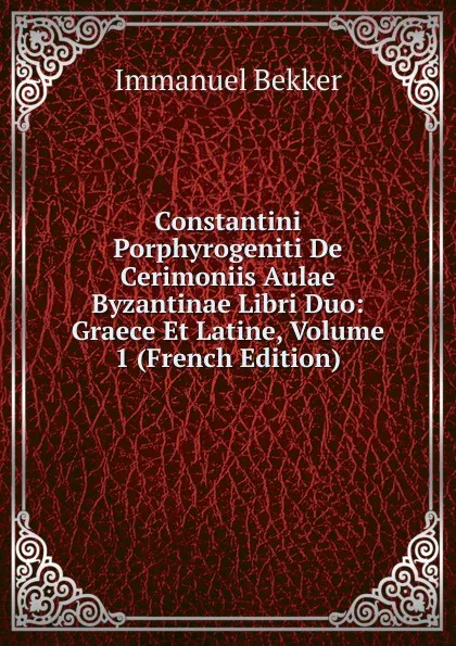 Обложка книги Constantini Porphyrogeniti De Cerimoniis Aulae Byzantinae Libri Duo: Graece Et Latine, Volume 1 (French Edition), Immanuel Bekker