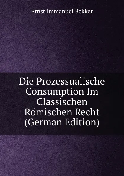 Обложка книги Die Prozessualische Consumption Im Classischen Romischen Recht (German Edition), Ernst Immanuel Bekker