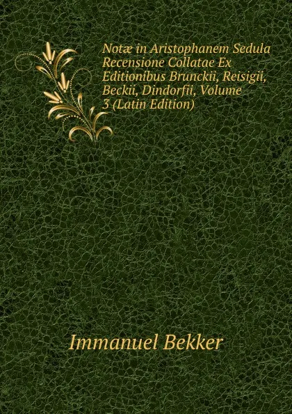 Обложка книги Notae in Aristophanem Sedula Recensione Collatae Ex Editionibus Brunckii, Reisigii, Beckii, Dindorfii, Volume 3 (Latin Edition), Immanuel Bekker