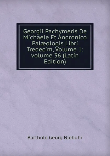 Обложка книги Georgii Pachymeris De Michaele Et Andronico Palaeologis Libri Tredecim, Volume 1; volume 36 (Latin Edition), Barthold Georg Niebuhr