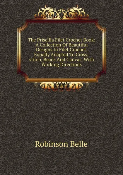 Обложка книги The Priscilla Filet Crochet Book; A Collection Of Beautiful Designs In Filet Crochet, Equally Adapted To Cross-stitch, Beads And Canvas, With Working Directions, Robinson Belle