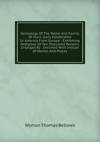 Обложка книги Genealogy Of The Name And Family Of Hunt: Early Established In America From Europe : Exhibiting Pedigrees Of Ten Thousand Persons, Enlarged By . Enriched With Indices Of Names And Places, Wyman Thomas Bellows