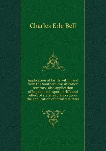 Обложка книги Application of tariffs within and from the Southern classification territory; also application of import and export tariffs and effect of state regulation upon the application of intrastate rates, Charles Erle Bell