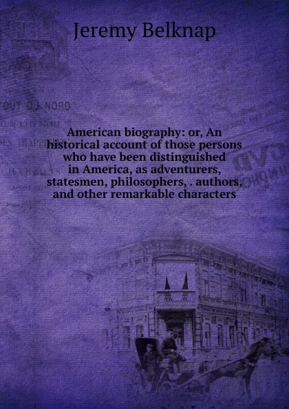 Обложка книги American biography: or, An historical account of those persons who have been distinguished in America, as adventurers, statesmen, philosophers, . authors, and other remarkable characters, Jeremy Belknap