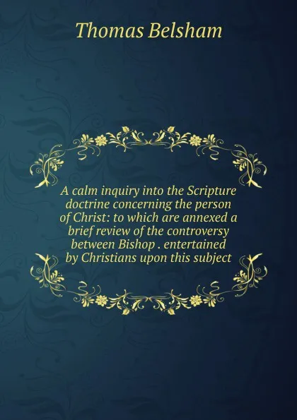 Обложка книги A calm inquiry into the Scripture doctrine concerning the person of Christ: to which are annexed a brief review of the controversy between Bishop . entertained by Christians upon this subject, Thomas Belsham