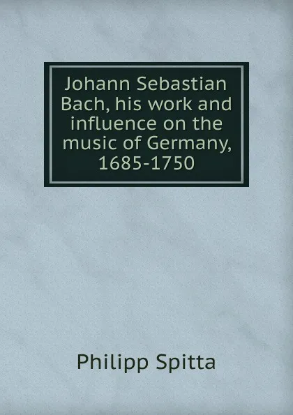 Обложка книги Johann Sebastian Bach, his work and influence on the music of Germany, 1685-1750, Philipp Spitta