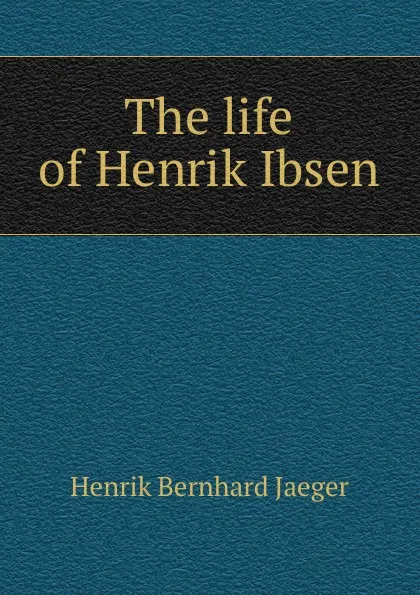 Обложка книги The life of Henrik Ibsen, Henrik Bernhard Jaeger