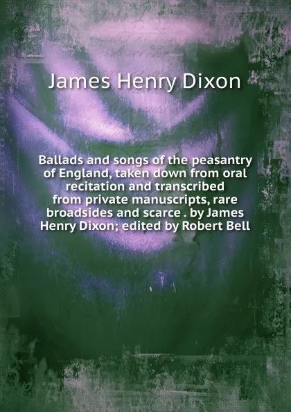 Обложка книги Ballads and songs of the peasantry of England, taken down from oral recitation and transcribed from private manuscripts, rare broadsides and scarce . by James Henry Dixon; edited by Robert Bell, James Henry Dixon