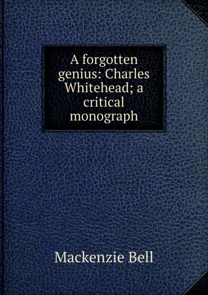 Обложка книги A forgotten genius: Charles Whitehead; a critical monograph, Mackenzie Bell