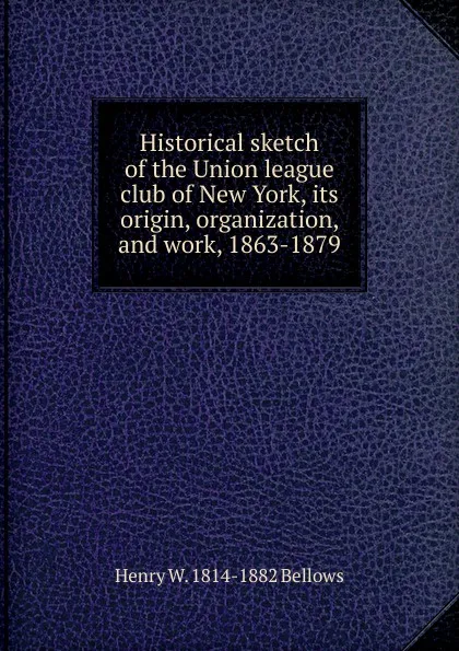 Обложка книги Historical sketch of the Union league club of New York, its origin, organization, and work, 1863-1879, Henry W. 1814-1882 Bellows