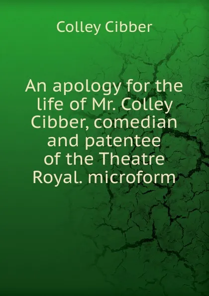 Обложка книги An apology for the life of Mr. Colley Cibber, comedian and patentee of the Theatre Royal. microform, Colley Cibber